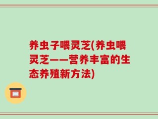 养虫子喂灵芝(养虫喂灵芝——营养丰富的生态养殖新方法)