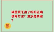 破壁灵芝孢子粉的正确使用方法？温水是关键？