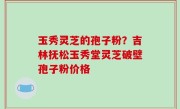 玉秀灵芝的孢子粉？吉林抚松玉秀堂灵芝破壁孢子粉价格