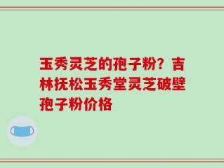 玉秀灵芝的孢子粉？吉林抚松玉秀堂灵芝破壁孢子粉价格