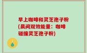 早上咖啡和灵芝孢子粉(晨间双效能量：咖啡碰撞灵芝孢子粉)
