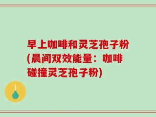 早上咖啡和灵芝孢子粉(晨间双效能量：咖啡碰撞灵芝孢子粉)