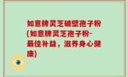 如意牌灵芝破壁孢子粉(如意牌灵芝孢子粉-最佳补益，滋养身心健康)