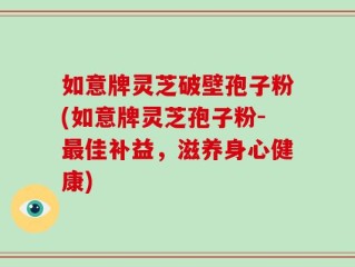 如意牌灵芝破壁孢子粉(如意牌灵芝孢子粉-最佳补益，滋养身心健康)