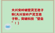 大兴安岭破壁灵芝孢子粉(大兴安岭产灵芝孢子粉，突破科技“壁垒”！)