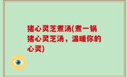 猪心灵芝煮汤(煮一锅猪心灵芝汤，温暖你的心灵)