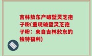 吉林敖东产破壁灵芝孢子粉(重现破壁灵芝孢子粉：来自吉林敖东的独特福利)