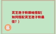 灵芝孢子粉跟啥搭配(如何搭配灵芝孢子粉最佳？)