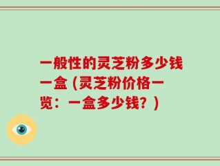 一般性的灵芝粉多少钱一盒 (灵芝粉价格一览：一盒多少钱？)