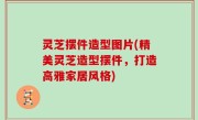灵芝摆件造型图片(精美灵芝造型摆件，打造高雅家居风格)