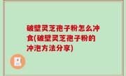 破壁灵芝孢子粉怎么冲食(破壁灵芝孢子粉的冲泡方法分享)