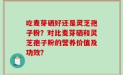 吃麦芽硒好还是灵芝孢子粉？对比麦芽硒和灵芝孢子粉的营养价值及功效？