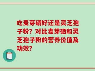 吃麦芽硒好还是灵芝孢子粉？对比麦芽硒和灵芝孢子粉的营养价值及功效？