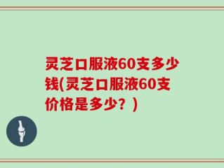 灵芝口服液60支多少钱(灵芝口服液60支价格是多少？)