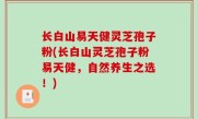 长白山易天健灵芝孢子粉(长白山灵芝孢子粉易天健，自然养生之选！)