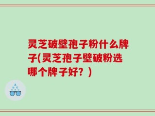 灵芝破壁孢子粉什么牌子(灵芝孢子壁破粉选哪个牌子好？)