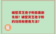 破壁灵芝孢子粉胶囊新先拍？破壁灵芝孢子粉的功效和使用方法？