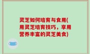 灵芝如何培育与食用(用灵芝培育技巧，享用营养丰富的灵芝美食)
