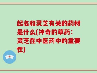 起名和灵芝有关的药材是什么(神奇的草药：灵芝在中医药中的重要性)
