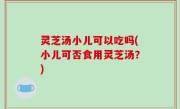 灵芝汤小儿可以吃吗(小儿可否食用灵芝汤？)