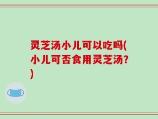 灵芝汤小儿可以吃吗(小儿可否食用灵芝汤？)