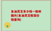鱼油灵芝多少钱一瓶啊图片(鱼油灵芝瓶装价格查询)
