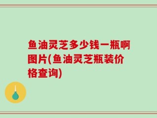 鱼油灵芝多少钱一瓶啊图片(鱼油灵芝瓶装价格查询)