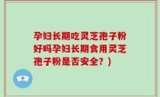 孕妇长期吃灵芝孢子粉好吗孕妇长期食用灵芝孢子粉是否安全？)