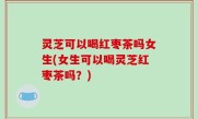 灵芝可以喝红枣茶吗女生(女生可以喝灵芝红枣茶吗？)