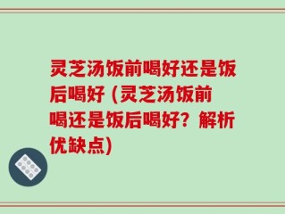 灵芝汤饭前喝好还是饭后喝好 (灵芝汤饭前喝还是饭后喝好？解析优缺点)