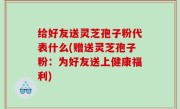 给好友送灵芝孢子粉代表什么(赠送灵芝孢子粉：为好友送上健康福利)