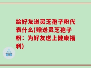 给好友送灵芝孢子粉代表什么(赠送灵芝孢子粉：为好友送上健康福利)