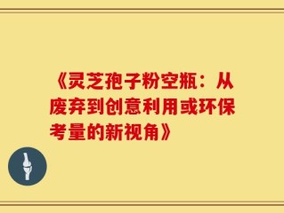 《灵芝孢子粉空瓶：从废弃到创意利用或环保考量的新视角》