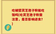 吃破壁灵芝孢子粉能吃饭吗(吃灵芝孢子粉需注意，是否影响进食？)