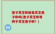 孢子灵芝粉就是灵芝孢子粉吗(孢子灵芝粉等同于灵芝孢子粉？)