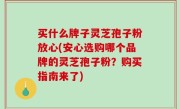 买什么牌子灵芝孢子粉放心(安心选购哪个品牌的灵芝孢子粉？购买指南来了)