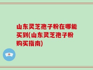山东灵芝孢子粉在哪能买到(山东灵芝孢子粉购买指南)