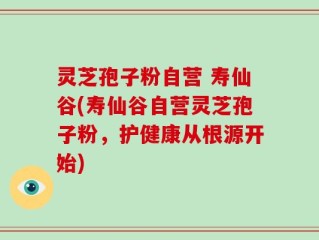 灵芝孢子粉自营 寿仙谷(寿仙谷自营灵芝孢子粉，护健康从根源开始)
