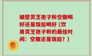 破壁灵芝孢子粉空腹喝好还是饭后喝好 (饮用灵芝孢子粉的最佳时间：空腹还是饭后？)