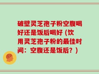 破壁灵芝孢子粉空腹喝好还是饭后喝好 (饮用灵芝孢子粉的最佳时间：空腹还是饭后？)