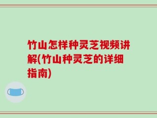 竹山怎样种灵芝视频讲解(竹山种灵芝的详细指南)