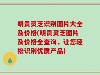 明贵灵芝识别图片大全及价格(明贵灵芝图片及价格全查询，让您轻松识别优质产品)