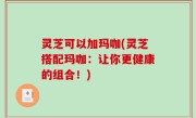 灵芝可以加玛咖(灵芝搭配玛咖：让你更健康的组合！)