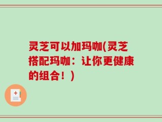 灵芝可以加玛咖(灵芝搭配玛咖：让你更健康的组合！)