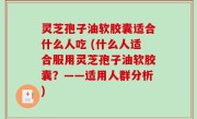灵芝孢子油软胶囊适合什么人吃 (什么人适合服用灵芝孢子油软胶囊？——适用人群分析)