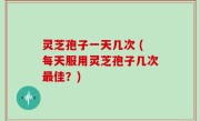 灵芝孢子一天几次 (每天服用灵芝孢子几次最佳？)