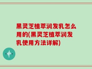 黑灵芝植萃润发乳怎么用的(黑灵芝植萃润发乳使用方法详解)