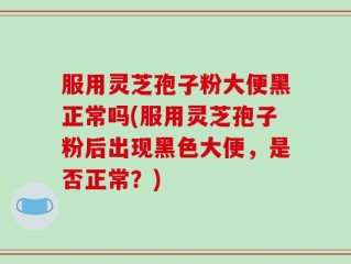 服用灵芝孢子粉大便黑正常吗(服用灵芝孢子粉后出现黑色大便，是否正常？)