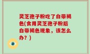 灵芝孢子粉吃了白带褐色(食用灵芝孢子粉后白带褐色现象，该怎么办？)