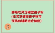 肺癌吃灵芝破壁孢子粉(吃灵芝破壁孢子粉可预防和辅助治疗肺癌)